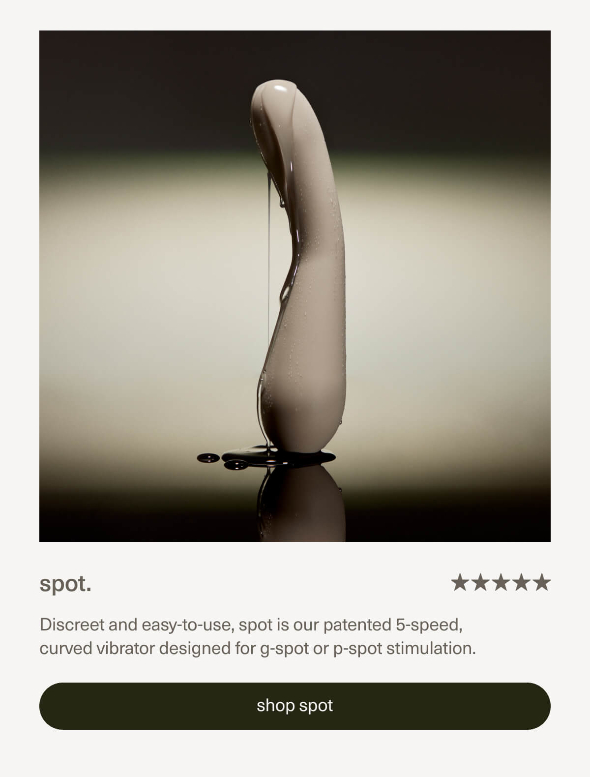 spot. | Discreet and easy-to-use, spot is our patented 5-speed, curved vibrator designed for g-spot or p-spot stimulation. | [ shop spot ]