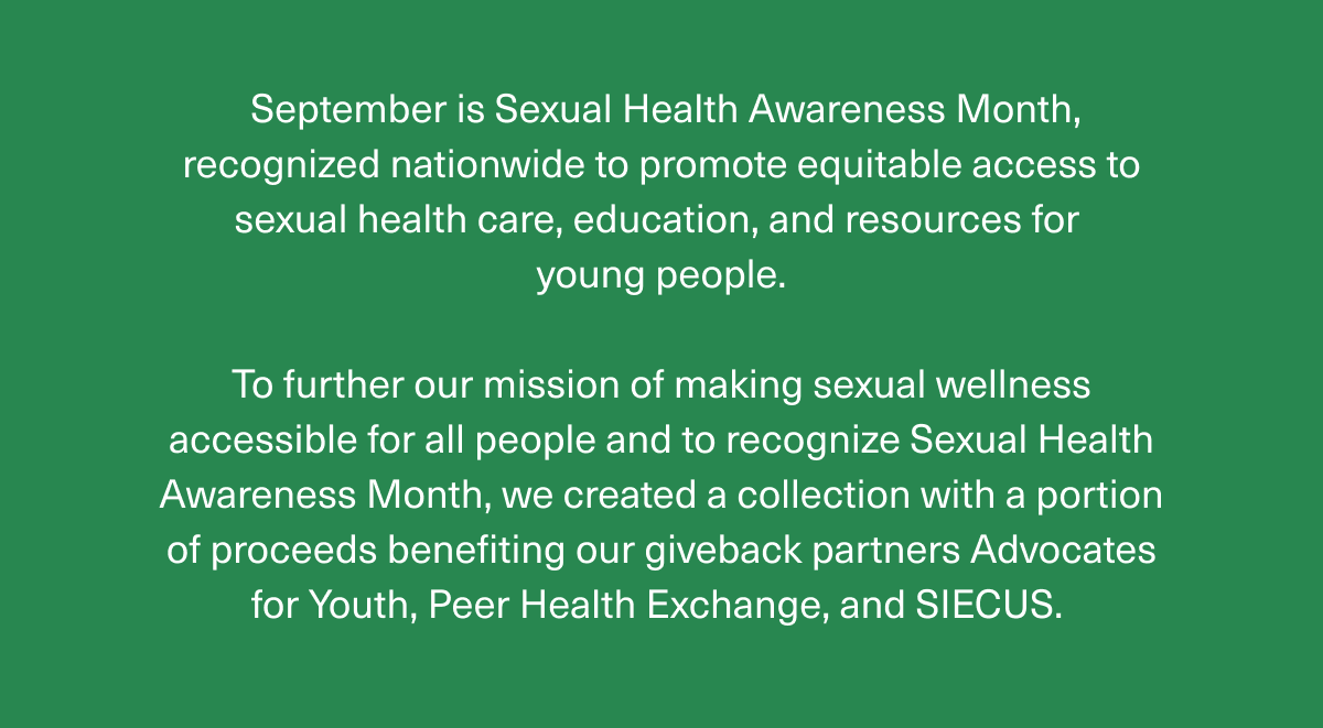 September is Sexual Health Awareness Month, recognized nationwide to promote equitable access to sexual health care, education, and resources for young people. | To further our mission of making sexual wellness accessible for all people and to recognize Sexual Health Awareness Month, we created a collection with a portion of proceeds benefiting our giveback partners Advocates for Youth, Peer Health Exchange, and SIECUS.  September is Sexual Health Awareness Month, recognized nationwide to promote equitable access to sexual health care, education, and resources for young people. | To further our mission of making sexual wellness accessible for all people and to recognize Sexual Health Awareness Month, we created a collection with a portion of proceeds benefiting our giveback partners Advocates for Youth, Peer Health Exchange, and SIECUS.