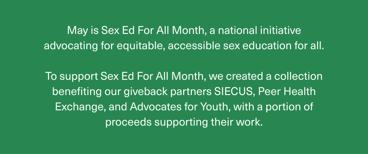 May is Sex Ed For All Month, a national initiative advocating for equitable, accessible sex education for all. | To support Sex Ed For All Month, we created a collection benefiting our giveback partners SIECUS, Peer Health Exchange, and Advocates for Youth, with a portion of proceeds supporting their work. 