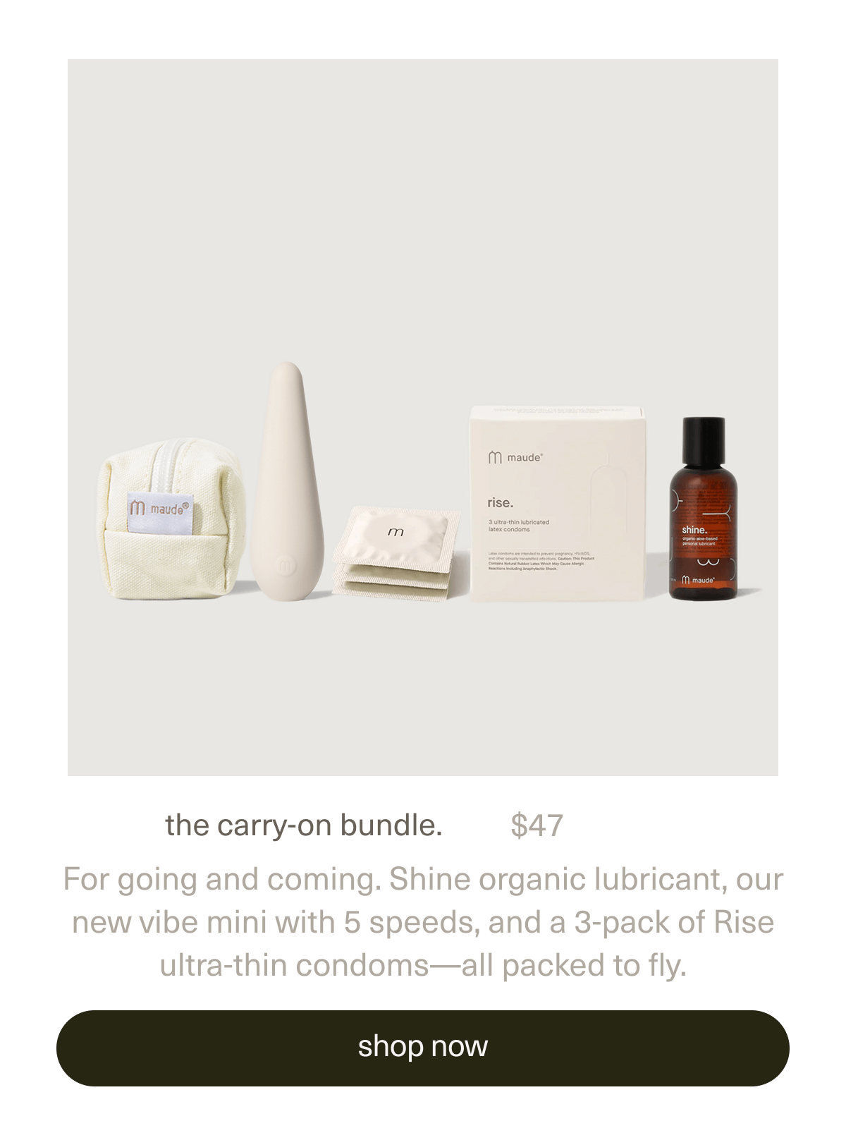 the carry-on bundle. | $47 | For going and coming. Shine organic lubricant, our new vibe mini with 5 speeds, and a 3-pack of Rise ultra-thin condoms—all packed to fly. | [ shop now ]