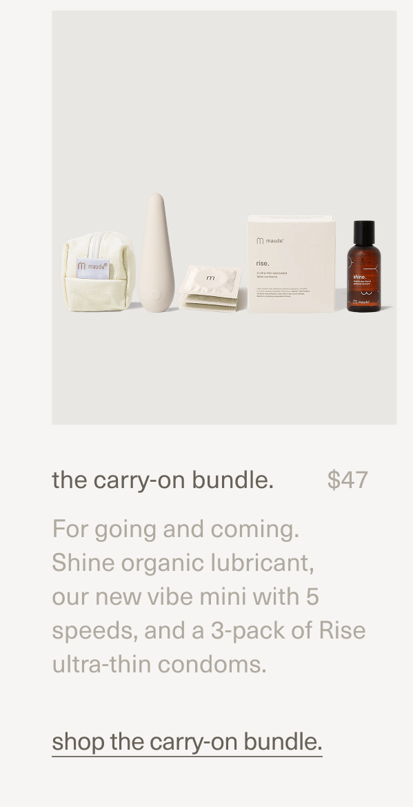 the carry-on bundle. | $47 | For going and coming. Shine organic lubricant, our new vibe mini with 5 speeds, and a 3-pack of Rise ultra-thin condoms. | shop the carry-on bundle.