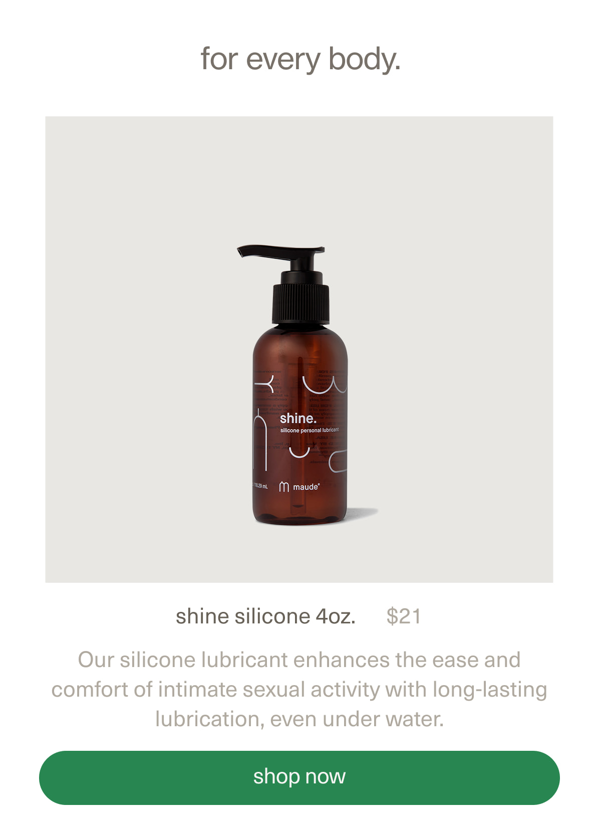 for every body. | shine silicone 4oz. | $21 | Our silicone lubricant enhances the ease and comfort of intimate sexual activity with long-lasting lubrication, even under water. | [ shop now ]