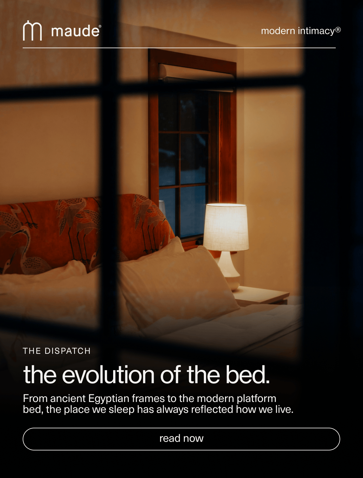 maude | modern intimacy | The Dispatch | the evolution of the bed. | From ancient Egyptian frames to the modern platform bed, the place we sleep has always reflected how we live. | [ read now ]