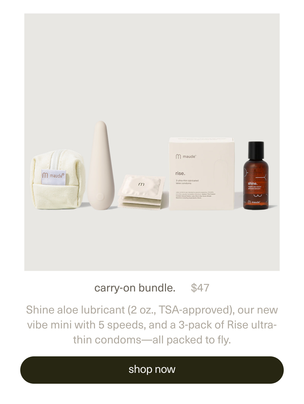 carry-on bundle. | $47 | Shine aloe lubricant (2 oz., TSA-approved), our new vibe mini with 5 speeds, and a 3-pack of Rise ultra-thin condoms—all packed to fly. | [ shop now ]