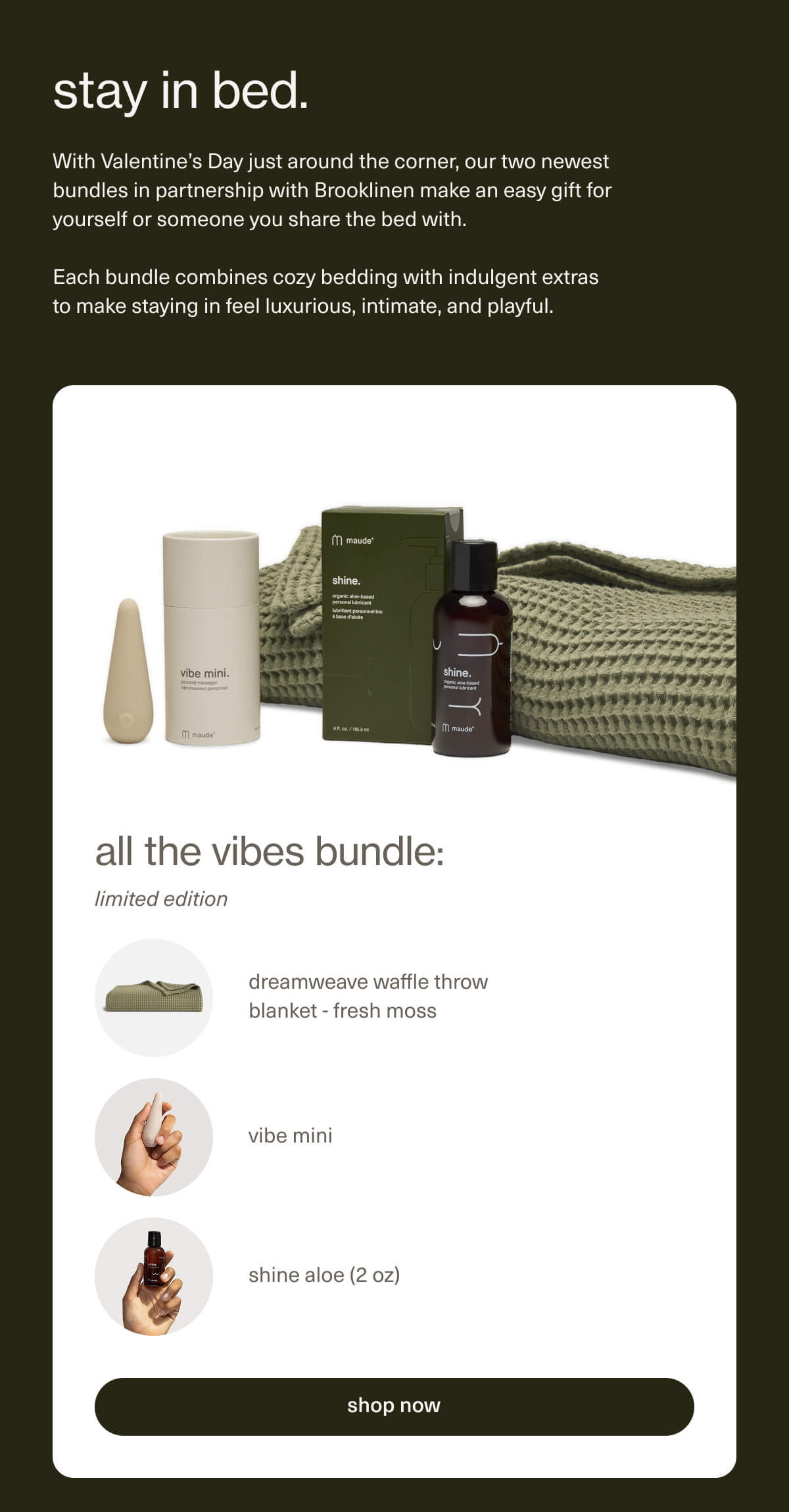 stay in bed. | With Valentine’s Day just around the corner, our two newest bundles in partnership with Brooklinen make an easy gift for yourself or someone you share the bed with. | Each bundle combines cozy bedding with indulgent extras to make staying in feel luxurious, intimate, and playful. | all the vibes bundle: limited edition | dreamweave waffle throw blanket - fresh moss | vibe mini | shine aloe (2 oz) | [ shop now ]