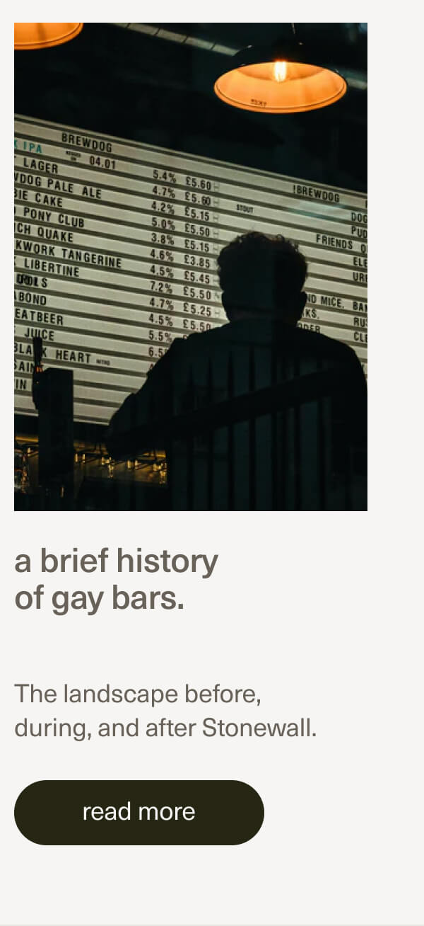 a brief history of gay bars. | The landscape before, during, and after Stonewall. | [ read more ]