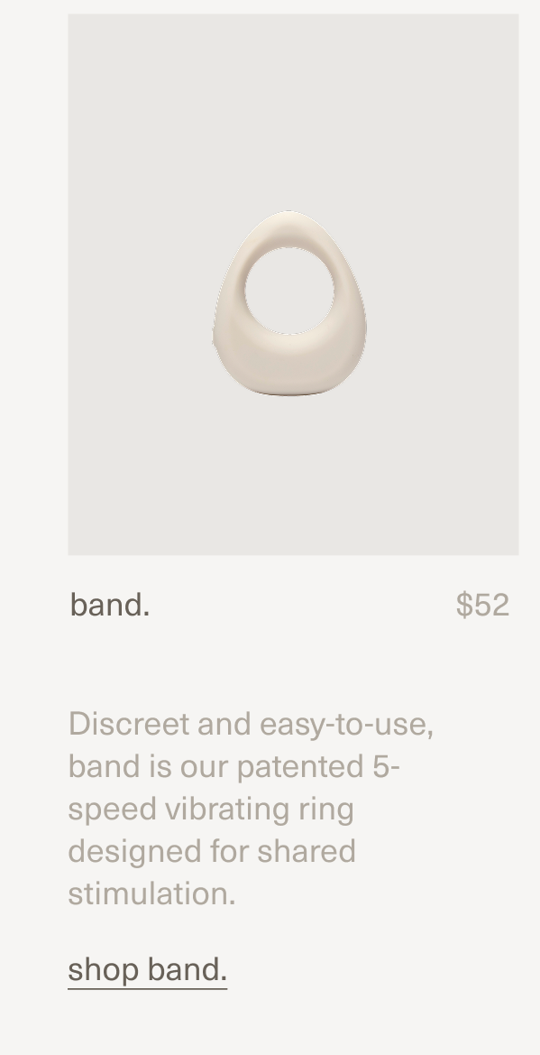 band. | $52 | Discreet and easy-to-use, band is our patented 5-speed vibrating ring designed for shared stimulation. | shop band.