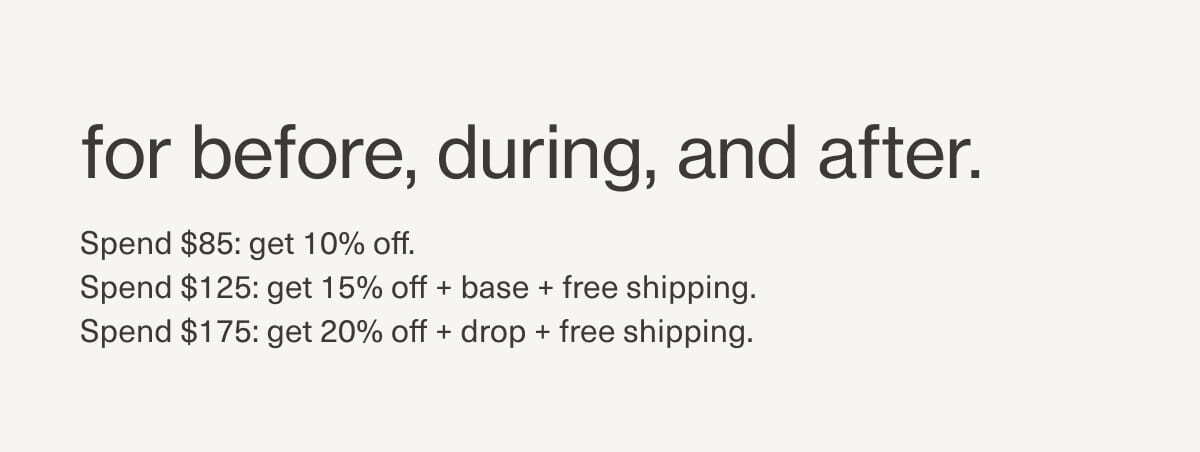 for before, during, and after. | Sepnd $85: get 10% off. Spend $125: get 15% off + base + free shipping. Spend $175: get 20% off + drop + free shipping.