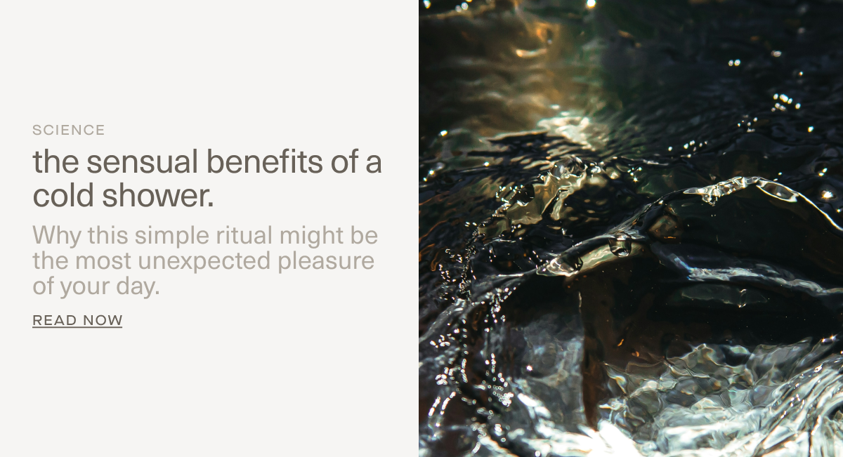 SCIENCE | the sensual benefits of a cold shower. | Why this simple ritual might be the most unexpected pleasure of your day. | Read Now SCIENCE | the sensual benefits of a cold shower. | Why this simple ritual might be the most unexpected pleasure of your day. | Read Now