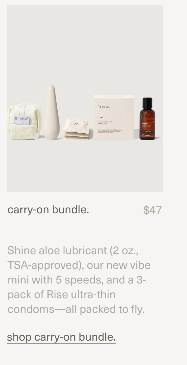 carry-on bundle. | $47 | Shine aloe lubricant (2 oz., TSA-approved), our new vibe mini with 5 speeds, and a 3-pack of Rise ultra-thin condoms—all packed to fly. | shop carry-on bundle.