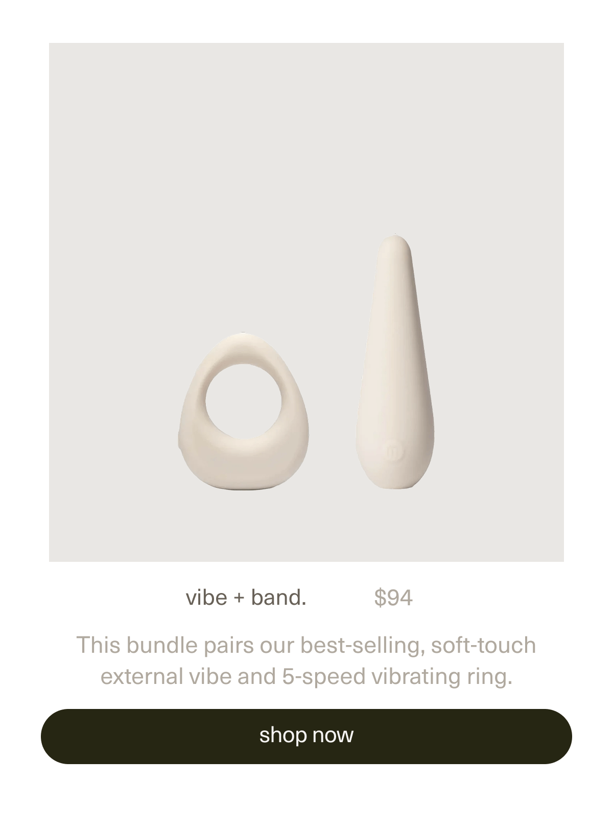 vibe + band. | $94 | This bundle pairs our best-selling, soft-touch external&nbsp;vibe&nbsp;and&nbsp;5-speed vibrating&nbsp;ring. | [ shop now ]