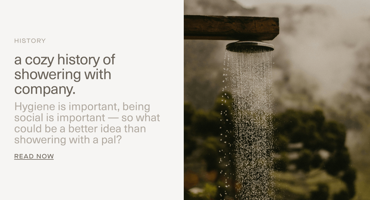 HISTORY | a cozy history of showering with company. | Hygiene is important, being social is important — so what could be a better idea than showering with a pal? | Read Now HISTORY | a cozy history of showering with company. | Hygiene is important, being social is important — so what could be a better idea than showering with a pal? | Read Now