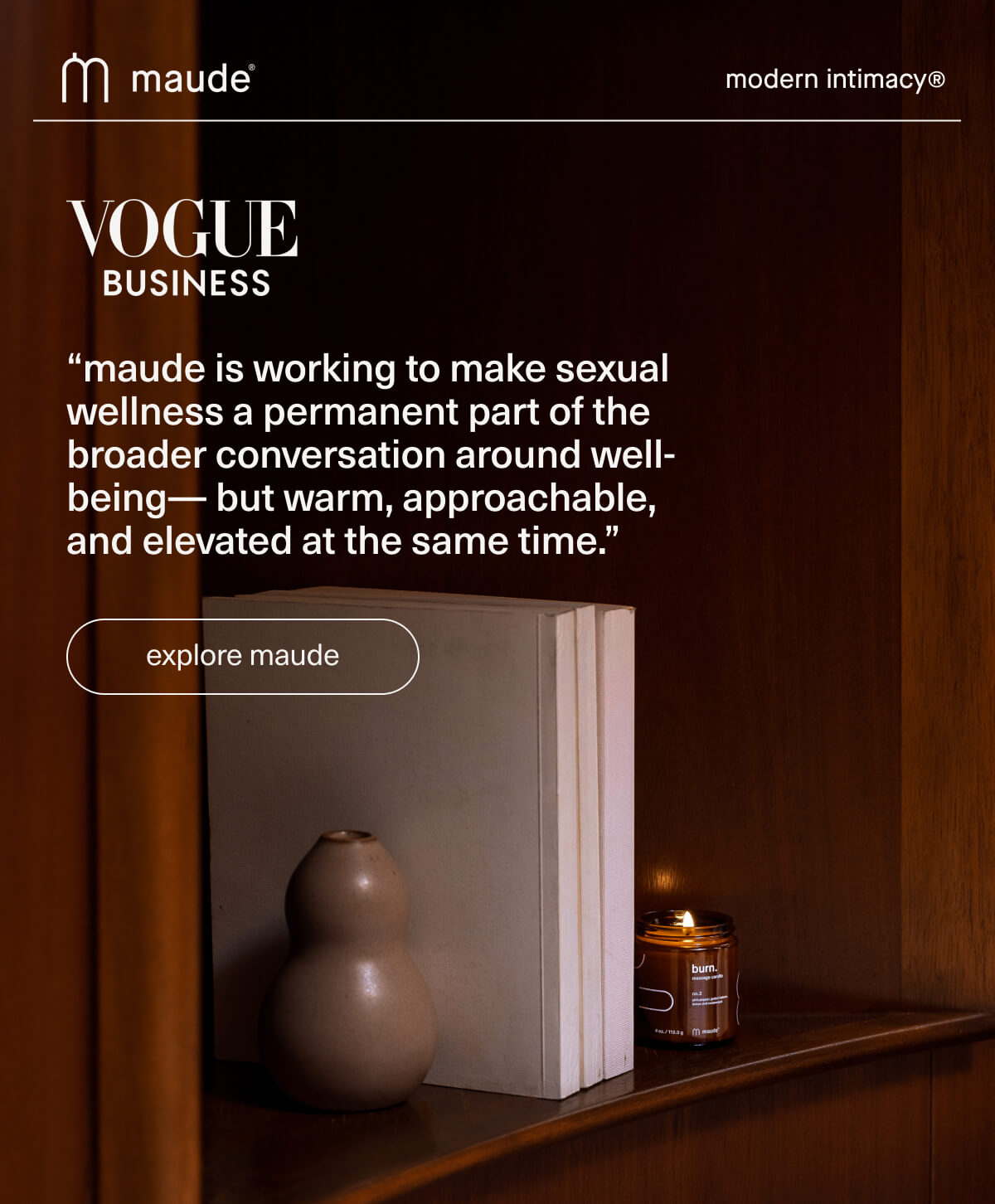 maude | modern intimacy | Vogue Business | “maude is working to make sexual wellness a permanent part of the broader conversation around well-being— but warm, approachable, and elevated at the same time.” | [ explore maude ]