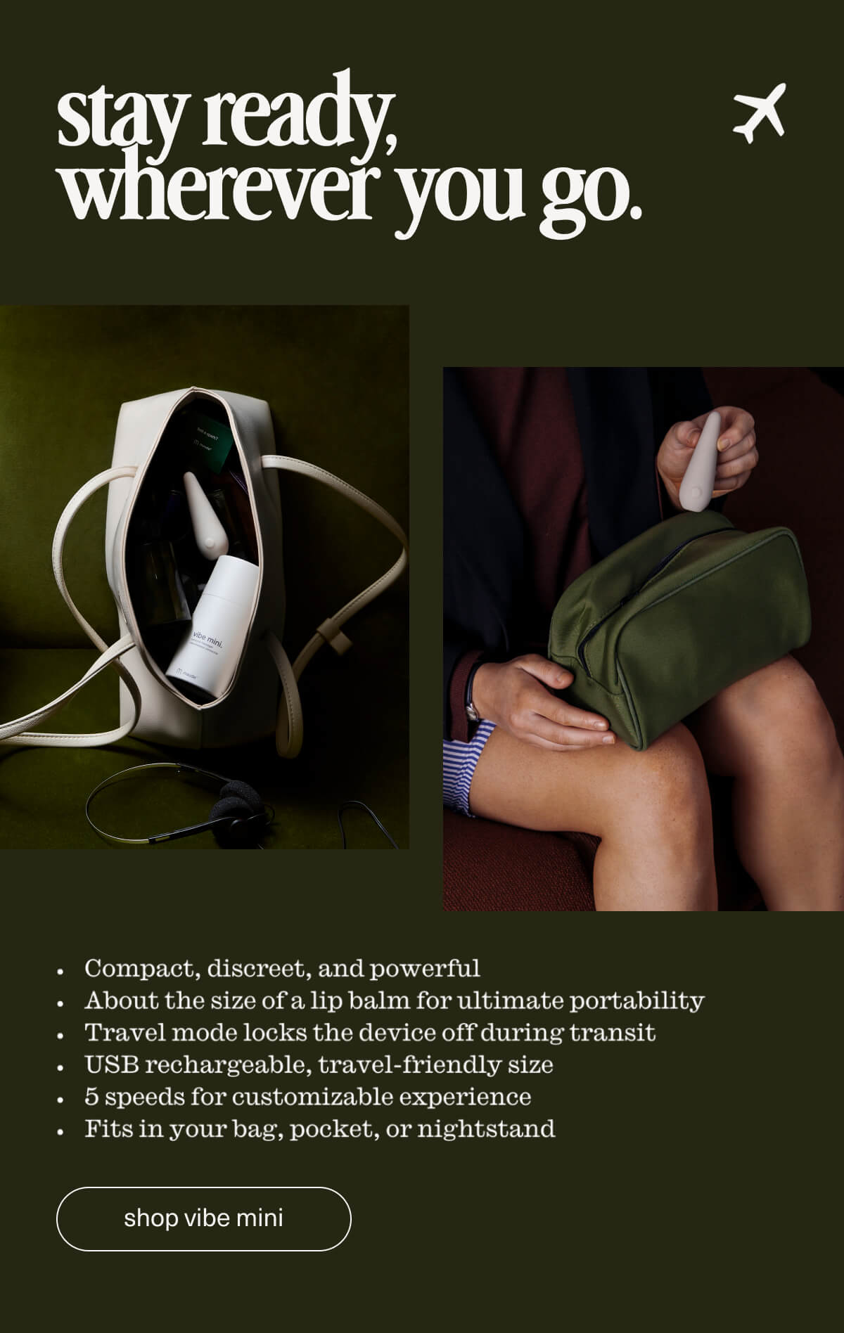 stay ready, wherever you go. | Compact, discreet, and powerful | About the size of a lip balm for ultimate portability | Travel mode locks the device off during transit | USB rechargeable, travel-friendly size | 5 speeds for customizable experience | Fits in your bag, pocket, or nightstand | [ shop vibe mini ]