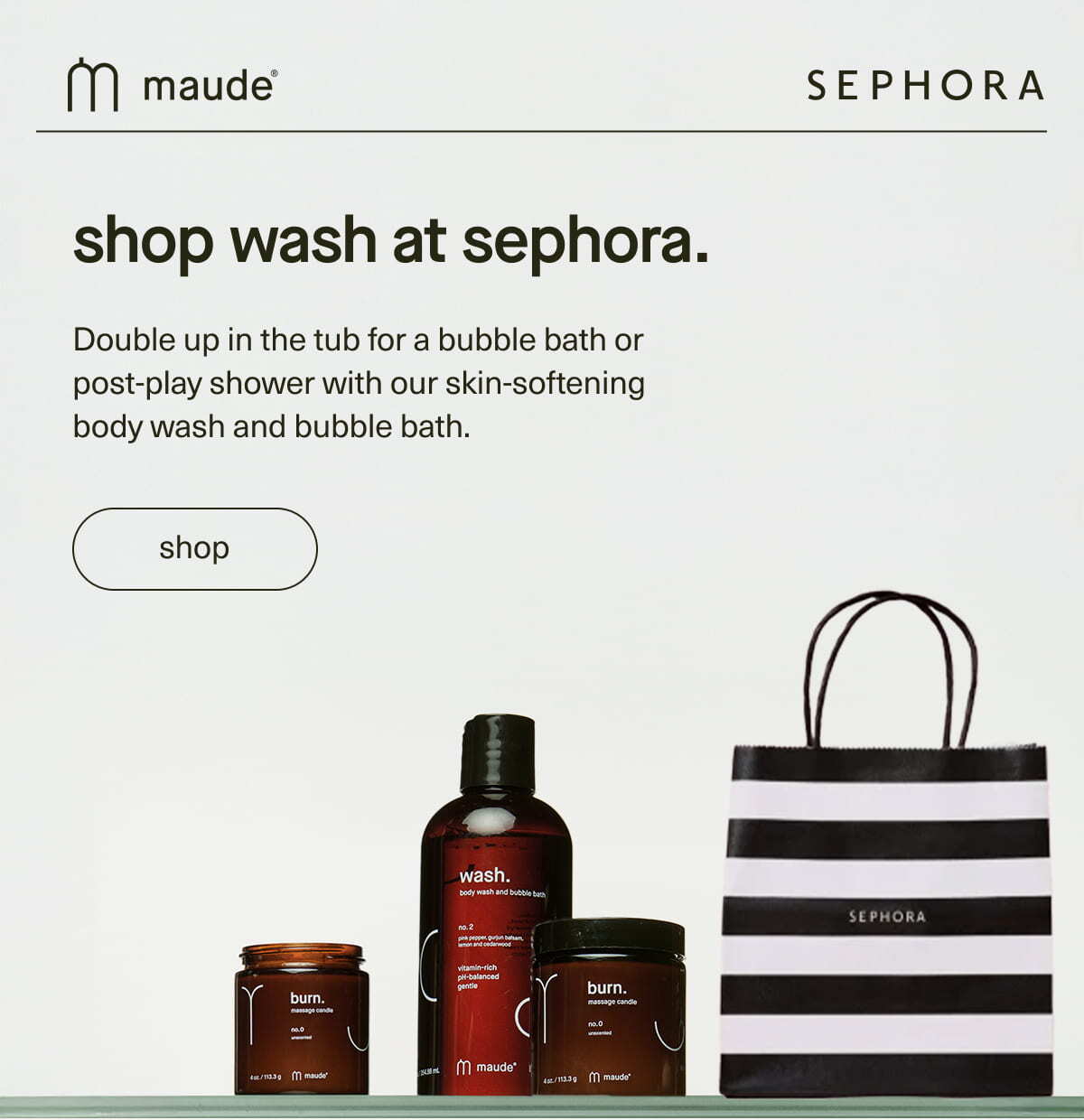 maude | Sephora | shop wash at sephora. | Double up in the tub for a bubble bath or post-play shower with our skin-softening body wash and bubble bath. | [ shop maude at Sephora ]
