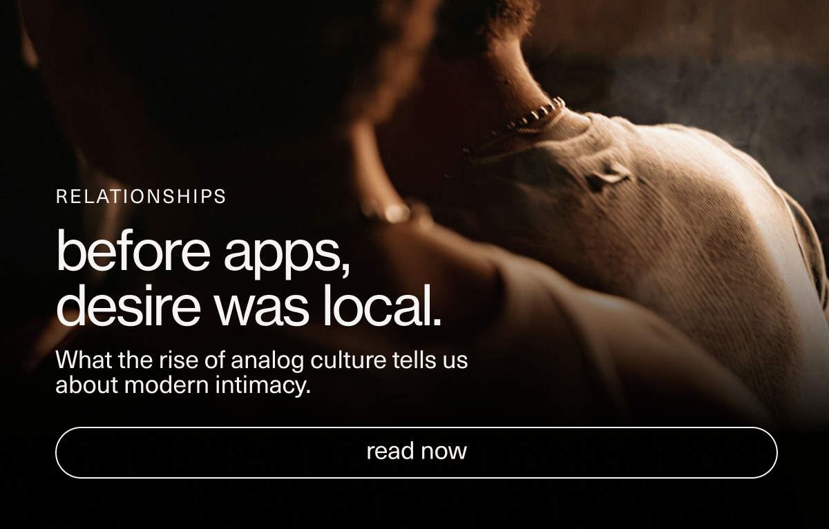 Relationships | before apps, desire was local. | What the rise of analog culture tells us about modern intimacy. | [ read now ]