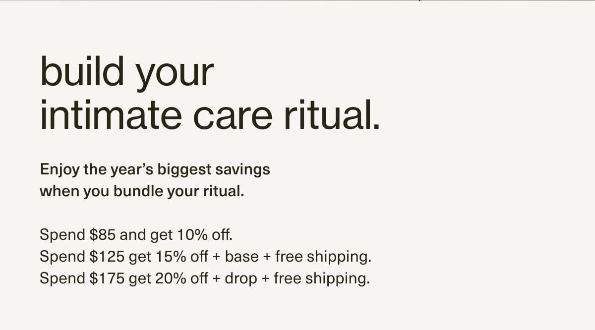 build your intimate care ritual. | Enjoy the year’s biggest savings when you bundle your ritual. | Spend $85 and get 10% off. | Spend $125 get 15% off + base + free shipping. | Spend $175 get 20% off + drop + free shipping. | add more, save more. 