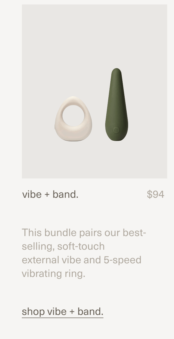 vibe + band. | $94 | This bundle pairs our best-selling, soft-touch external&nbsp;vibe&nbsp;and&nbsp;5-speed vibrating&nbsp;ring. | shop vibe + band.