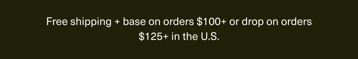 Free shipping + base on orders $100+ or drop on orders $125+ in the U.S. Free shipping + base on orders $100+ or drop on orders $125+ in the U.S.