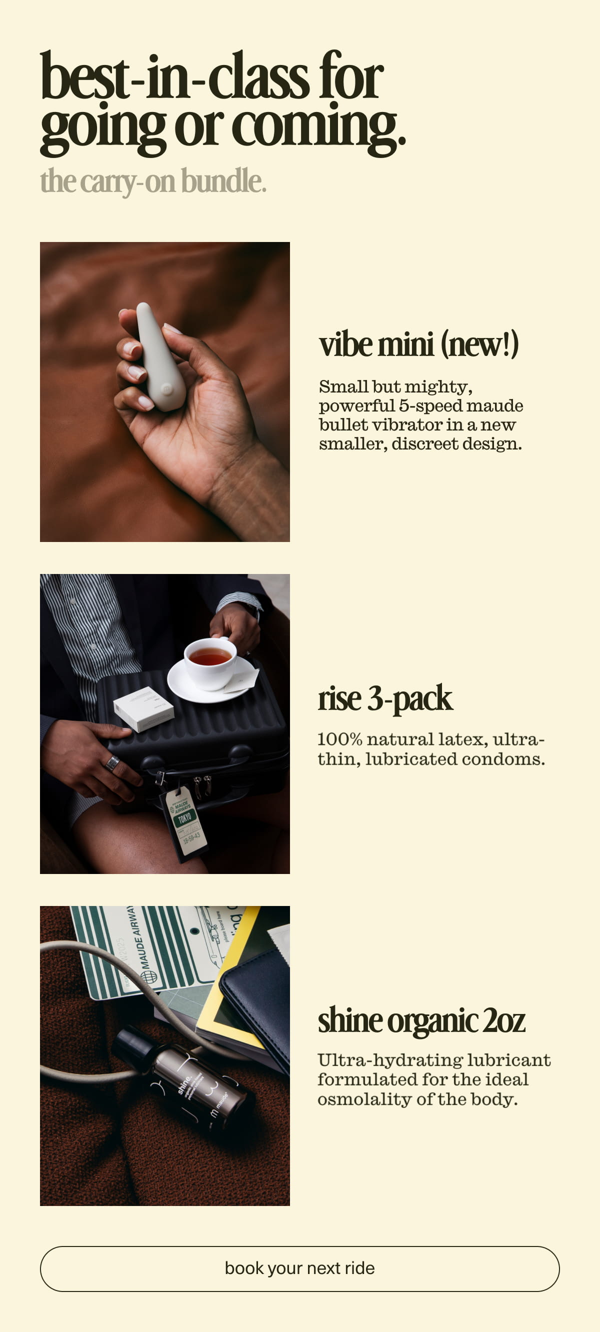 best-in-class for going or coming. | the carry-on bundle. | vibe mini | Small but mighty, powerful 5-speed maude bullet vibrator in a sleek, discreet design. | rise 3-pack | 100% natural latex, ultra- thin, lubricated condoms. | shine organic 2oz | Ultra-hydrating lubricant formulated for the ideal osmolality of the body. | [ book your next ride ]