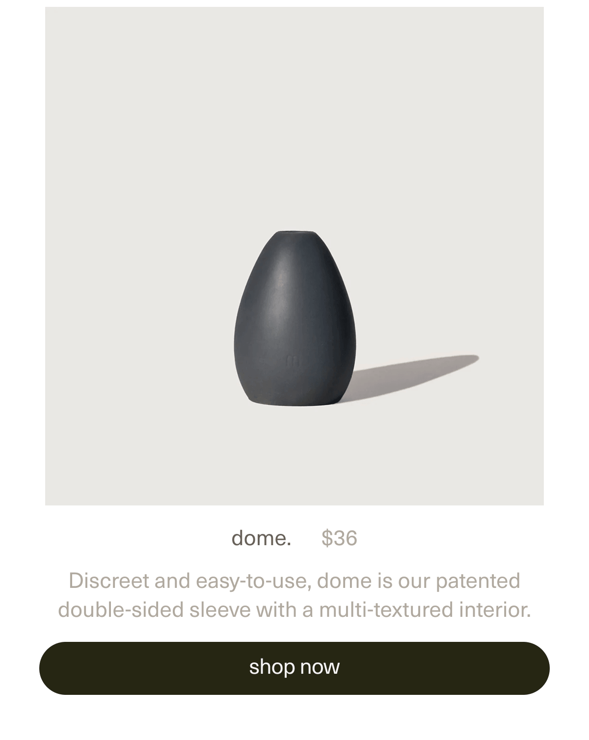 dome. | $36 | Discreet and easy-to-use, dome is our patented double-sided sleeve with a multi-textured interior. | [ shop now ]