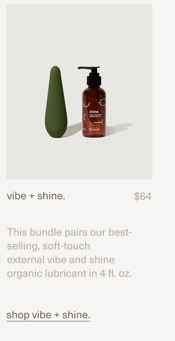 vibe + shine. | $64 | This bundle pairs our best-selling, soft-touch external&nbsp;vibe&nbsp;and&nbsp;shine organic lubricant&nbsp;in 4 fl. oz. | shop vibe + shine.