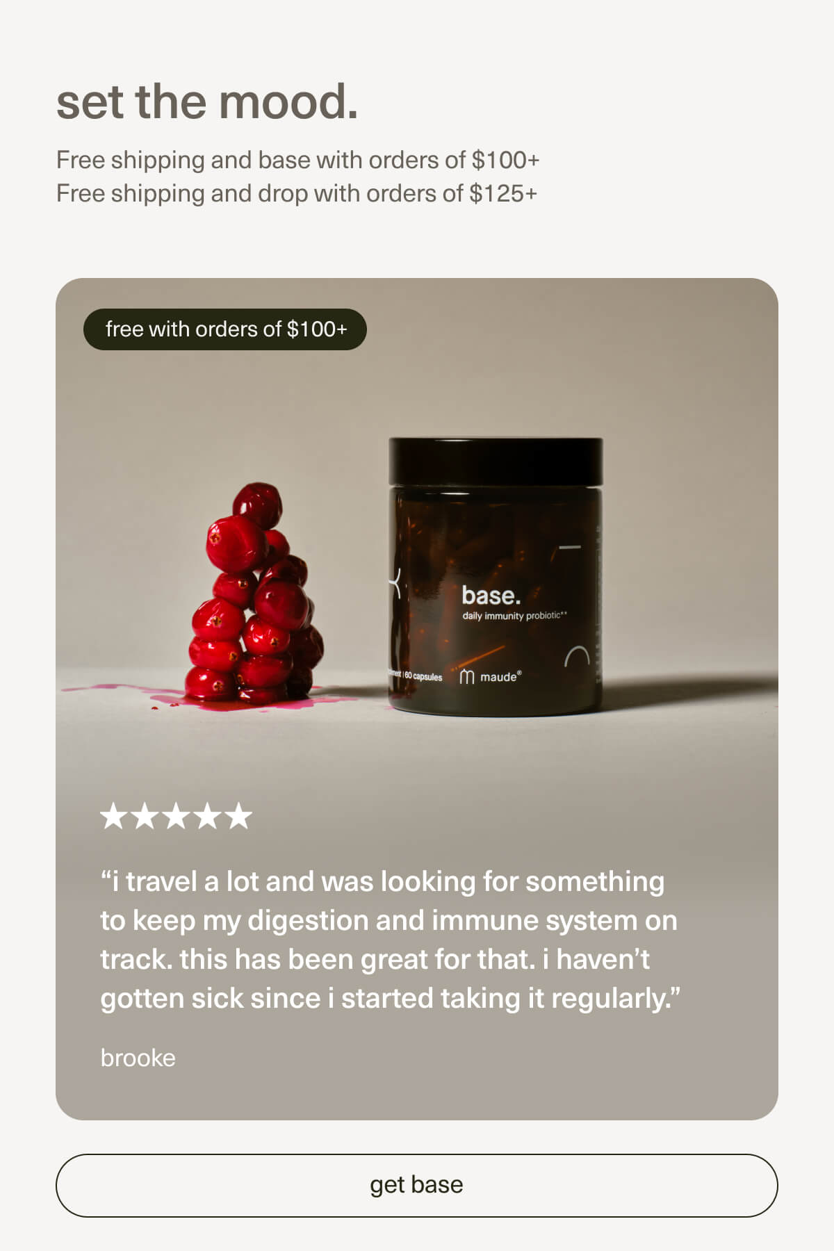 set the mood. | Free shipping and base with orders of $100+ | Free shipping and drop with orders of $125+ | “i travel a lot and was looking for something to keep my digestion and immune system on track. this has been great for that. i haven’t gotten sick since I started taking it regularly.” - brooke | [ get base ]