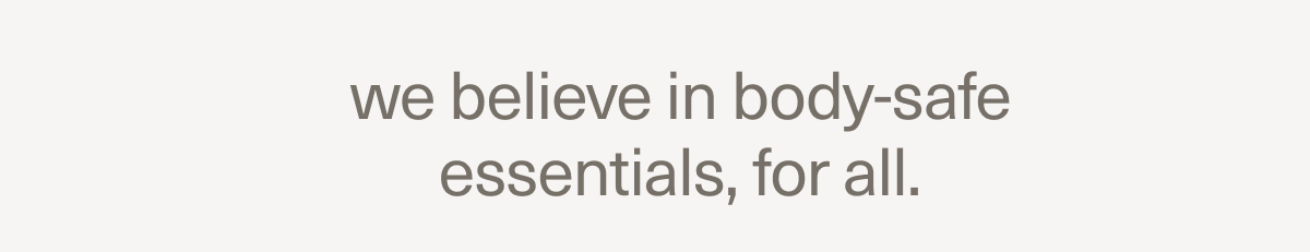 we believe in body-safe essentials, for all. we believe in body-safe essentials, for all.