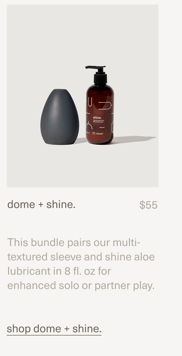 dome + shine. | $55 | This bundle pairs our multi-textured&nbsp;sleeve&nbsp;and&nbsp;shine aloe lubricant&nbsp;in 8 fl. oz for enhanced solo or partner play. | shop dome + shine.