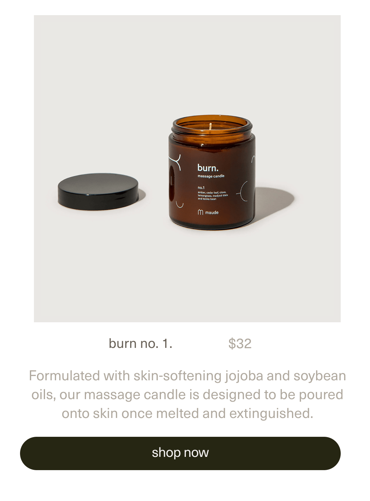 burn no. 1. | $32 | Formulated with skin-softening jojoba and soybean oils, our massage candle is designed to be poured onto skin once melted and extinguished. | [ shop now ]