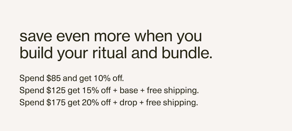 save even more when you build your ritual and bundle. | Spend $85 and get 10% off. | Spend $125 get 15% off + base + free shipping. | Spend $175 get 20% off + drop + free shipping.