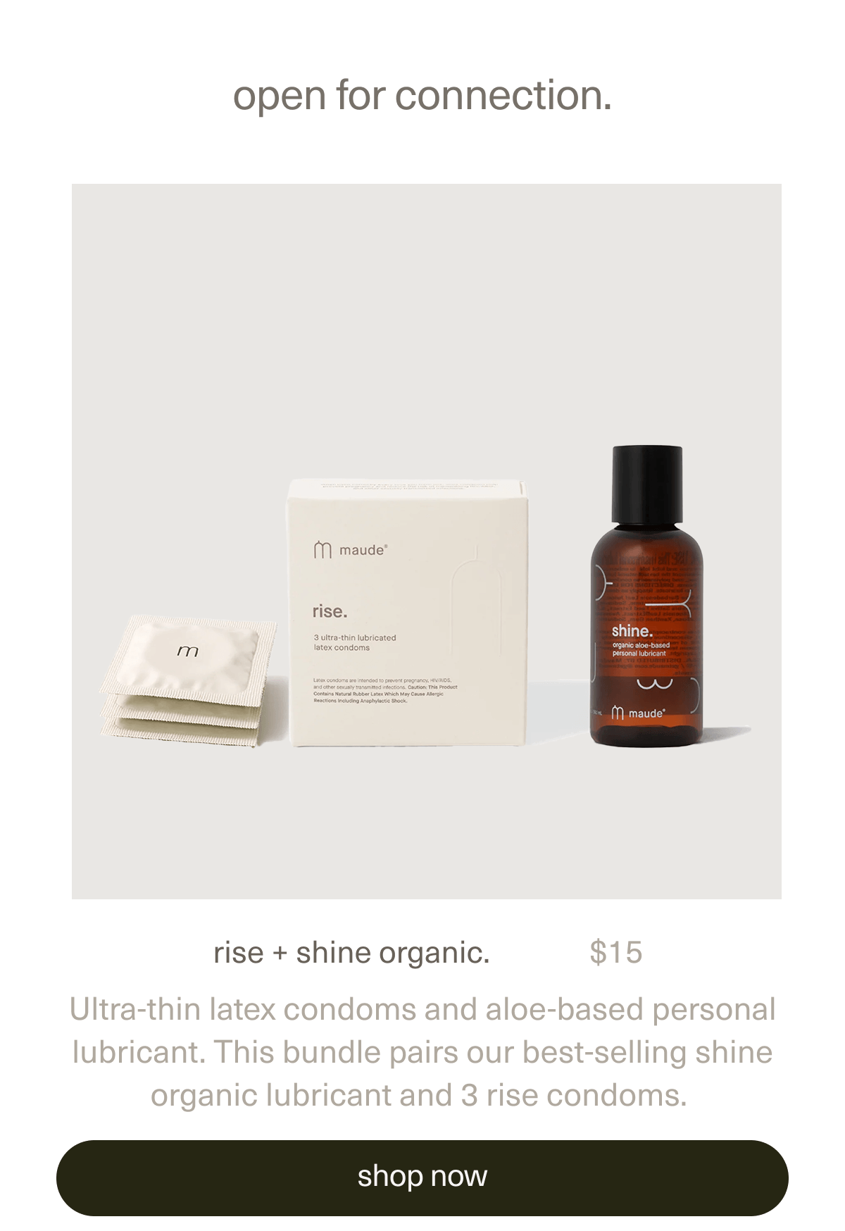 open for connection | rise + shine organic. | $15 | Ultra-thin latex condoms and aloe-based personal lubricant. This bundle pairs our best-selling shine organic lubricant and 3 rise condoms. | [ shop now ]