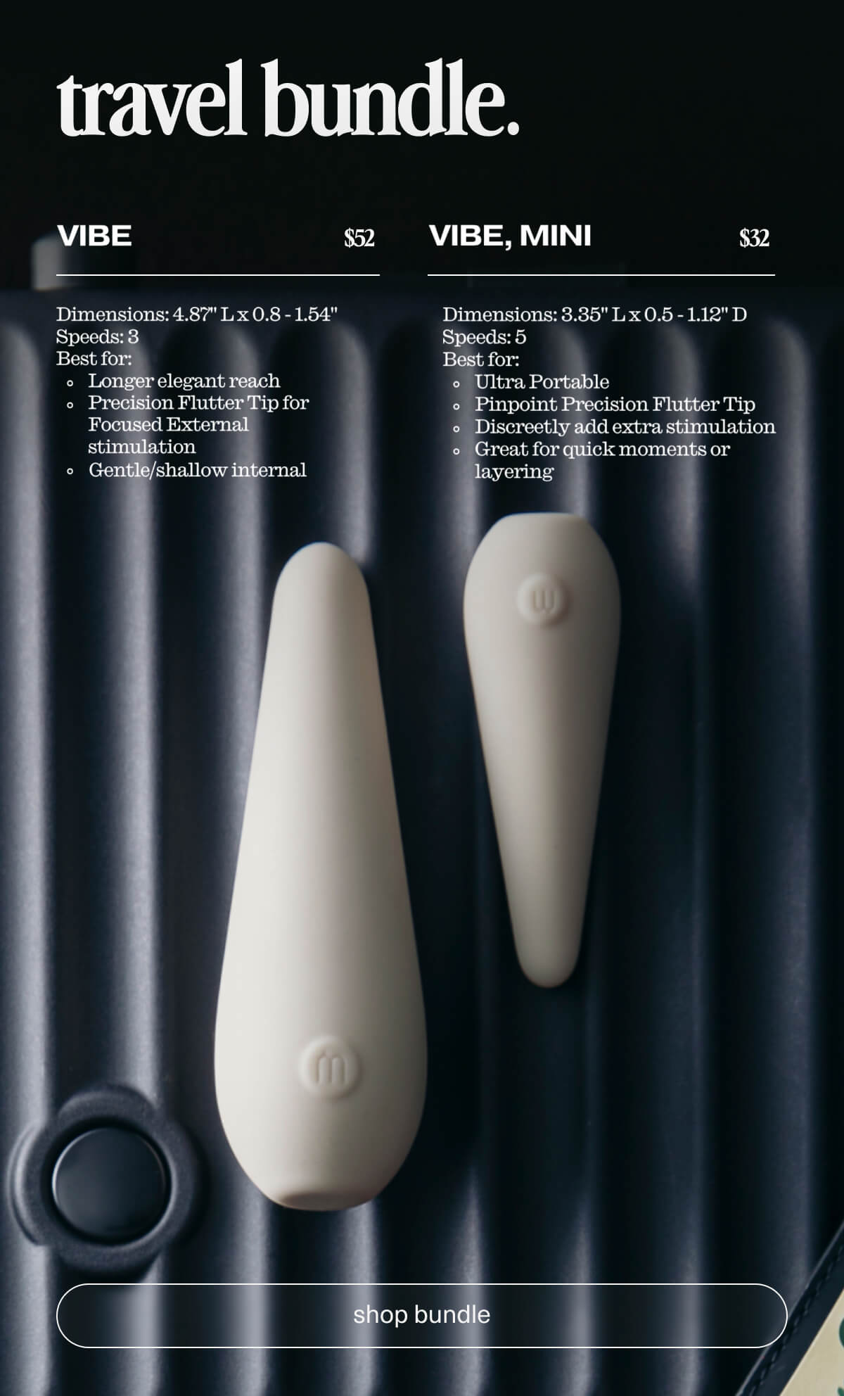 travel bundle. | Vibe | $52 | Dimensions: 4.87" L x 0.8 - 1.54" | Speeds: 3 | Best for: Longer elegant reach | Precision Flutter Tip for Focused External stimulation | Gentle/shallow internal | Vibe, Mini | $32 | Dimensions: 3.35" L x 0.5 - 1.12" D | Speeds: 5 | Best for: Ultra Portable | Pinpoint Precision Flutter Tip | Discreetly add extra stimulation | Great for quick moments or layering | [ shop bundle ]