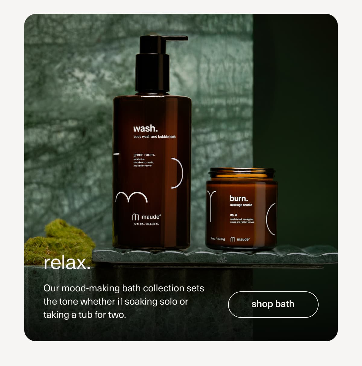 relax. | Our mood-making bath collection sets the tone whether if soaking solo or taking a tub for two. | [ shop bath ]