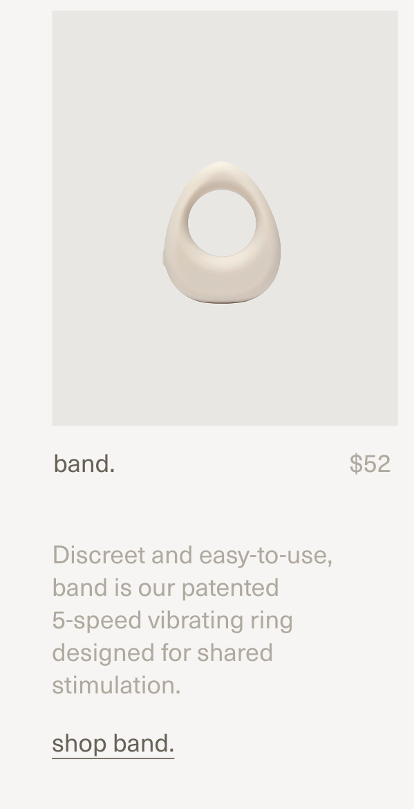 band. | $52 | Discreet and easy-to-use, band is our patented  5-speed vibrating ring designed for shared stimulation. | shop band.