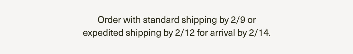 Order with standard shipping by 2/9 or expedited shipping by 2/12 for arrival by 2/14.