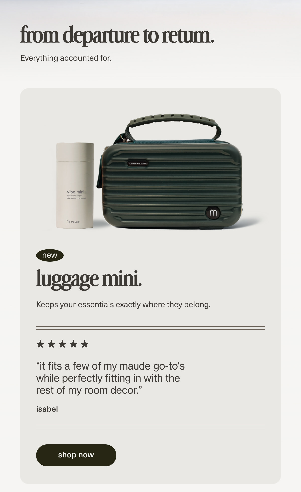 from departure to return. | Everything accounted for. | luggage mini. | Keeps your essentials exactly where they belong. | “it fits a few of my maude go-to's while perfectly fitting in with the rest of my room decor.” - isabel | [ shop now ]