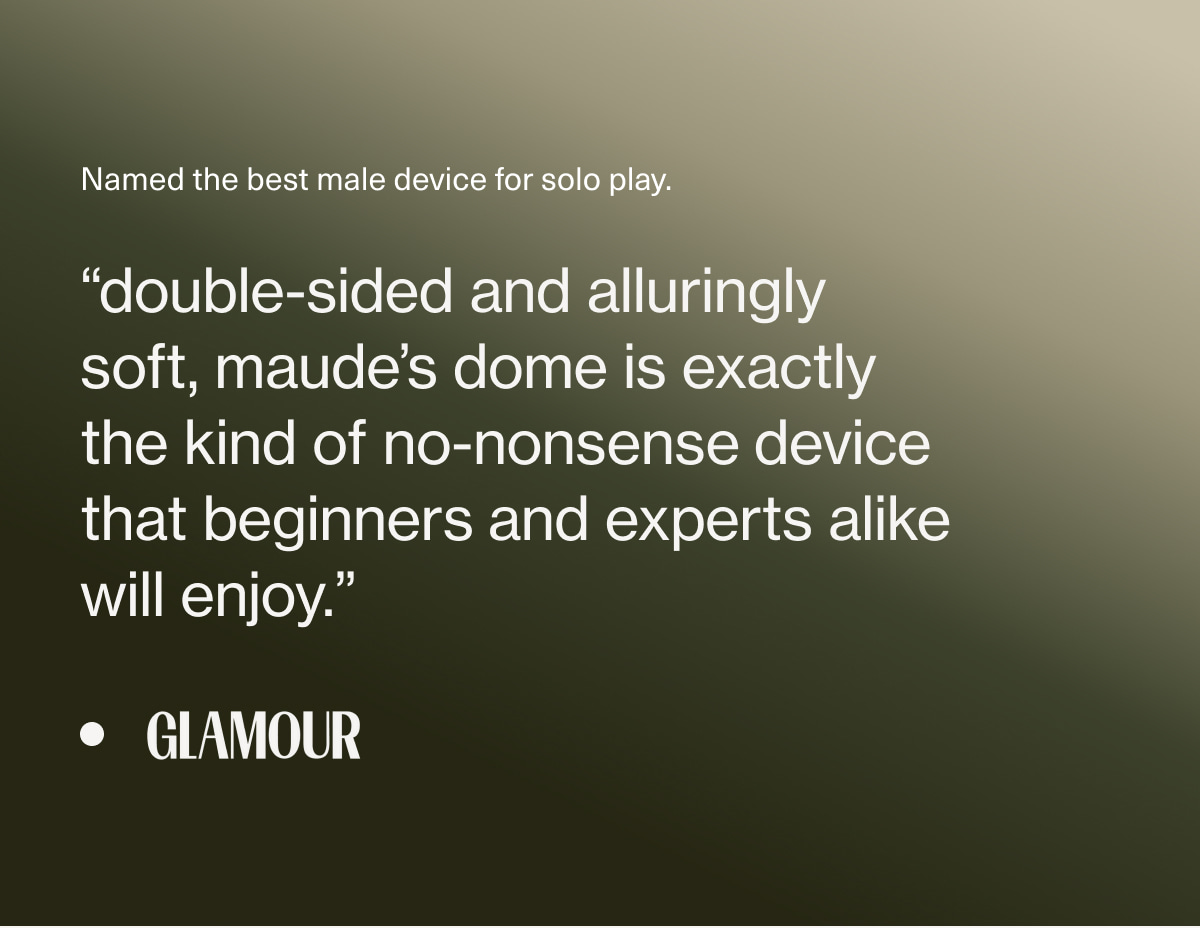 Named the best male device for solo play. | “double-sided and alluringly soft, maude’s dome is exactly the kind of no-nonsense&nbsp;device that beginners&nbsp;and experts alike will enjoy.” - Glamour