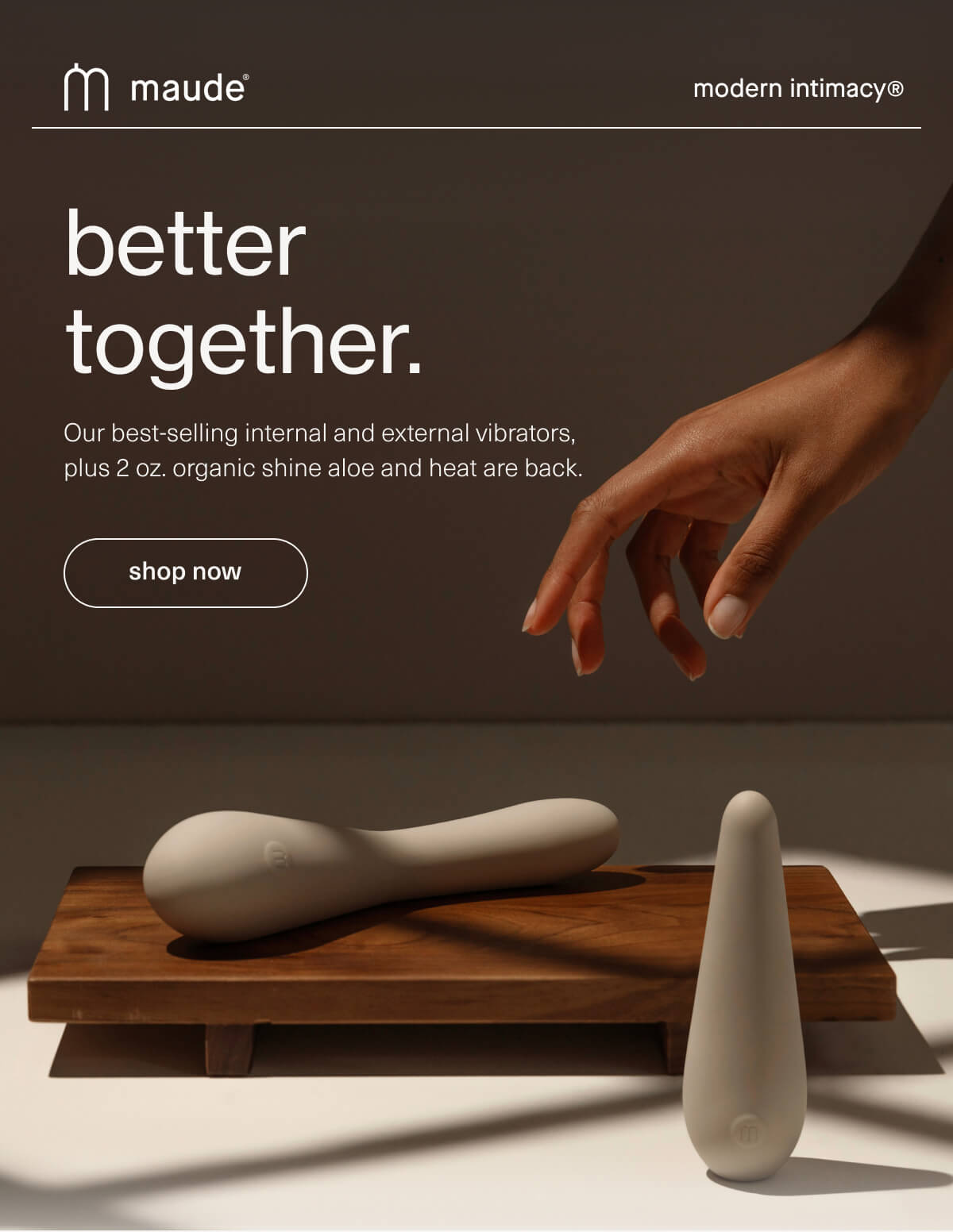 maude | modern intimacy | better together. | Our best-selling internal and external&nbsp;vibrators, plus 2 oz. organic shine aloe and heat are back. | [ shop now ]