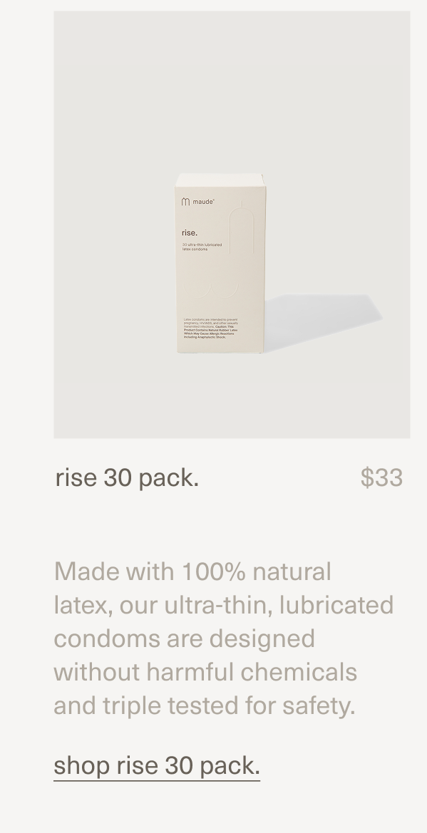 rise 30 pack. | $33 | Made with 100% natural latex, our ultra-thin, lubricated condoms are designed without harmful chemicals and triple tested for safety. | [ shop rise 30 pack. ]