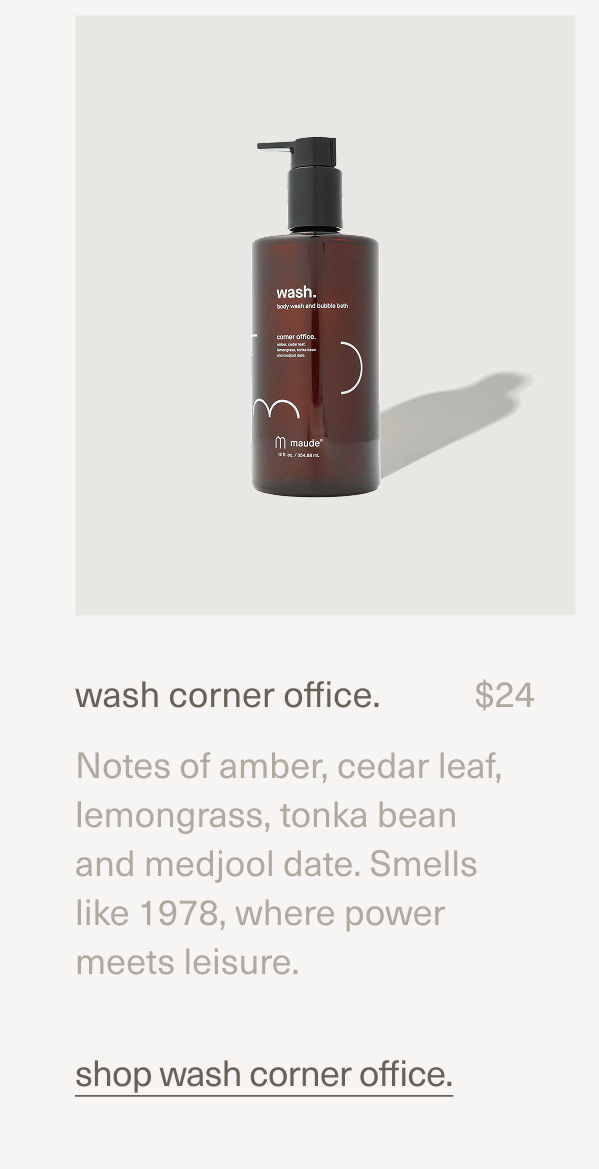 wash corner office. | $24 | Notes of amber, cedar leaf, lemongrass, tonka bean and medjool date. Smells like 1978, where power meets leisure. | shop wash corner office. wash corner office. | $24 | Notes of amber, cedar leaf, lemongrass, tonka bean and medjool date. Smells like 1978, where power meets leisure. | shop wash corner office.