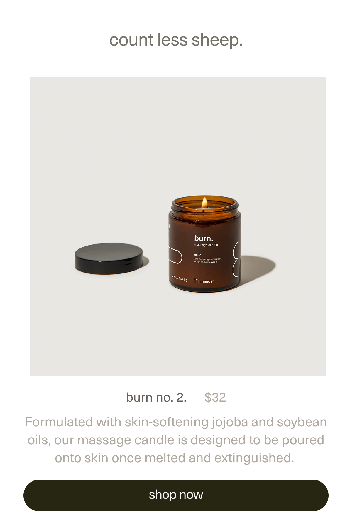 count less sheep. | burn no. 2. | $32 | Formulated with skin-softening jojoba and soybean oils, our massage candle is designed to be poured onto skin once melted and extinguished. | [ shop now ]