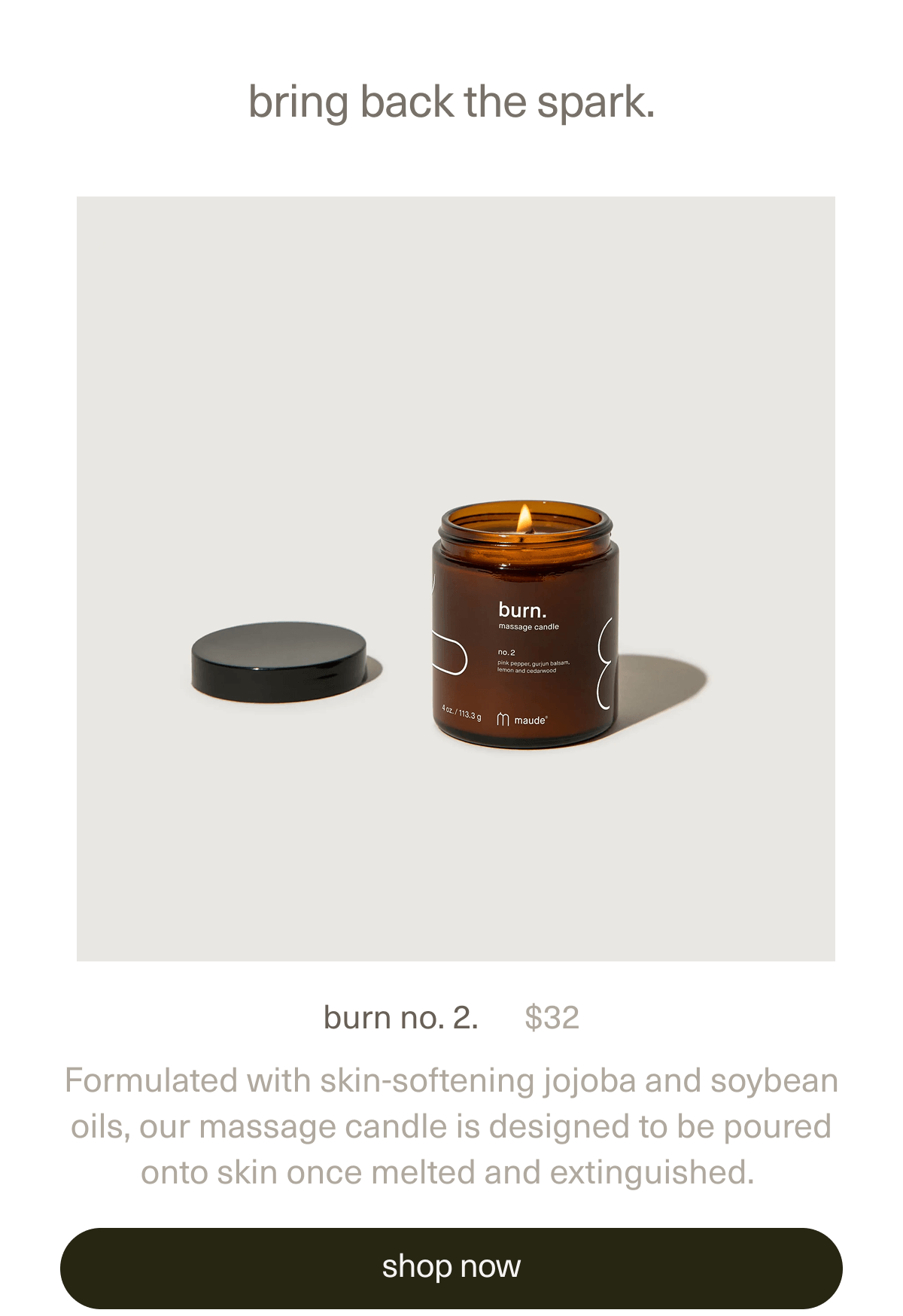 bring back the spark. | burn no. 2. | $32 | Formulated with skin-softening jojoba and soybean oils, our massage candle is designed to be poured onto skin once melted and extinguished. | [ shop now ]