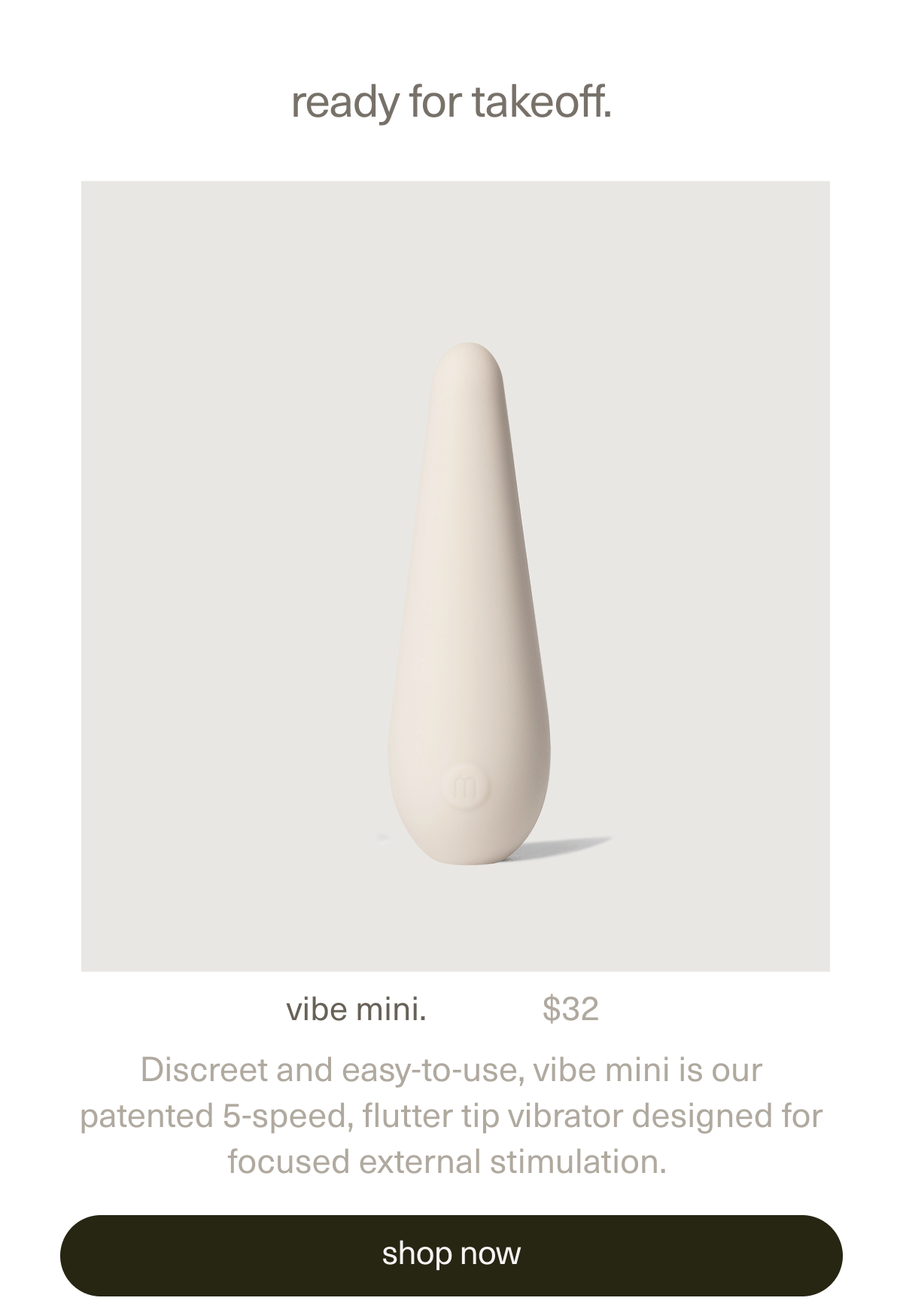 ready for takeoff. | vibe mini. | $32 | Discreet and easy-to-use, vibe mini is our patented 5-speed, flutter tip vibrator designed for focused external stimulation. | [ shop now ]