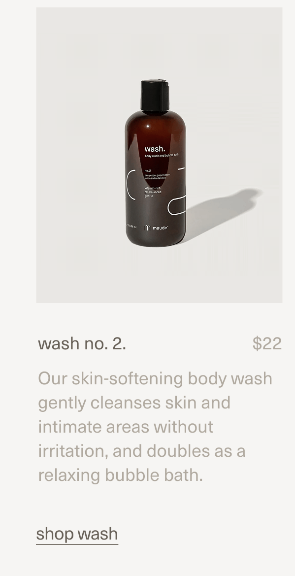 wash no. 2. | $22 | Our skin-softening body wash gently cleanses skin and intimate areas without irritation, and doubles as a relaxing bubble bath. | shop wash wash no. 2. | $22 | Our skin-softening body wash gently cleanses skin and intimate areas without irritation, and doubles as a relaxing bubble bath. | shop wash