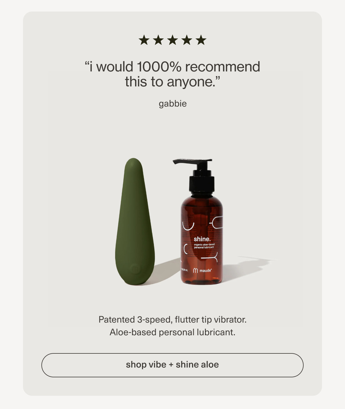 “i would 1000% recommend this to anyone.” - gabbie | Patented 3-speed, flutter tip vibrator. Aloe-based personal lubricant. | [ shop vibe + shine aloe ]