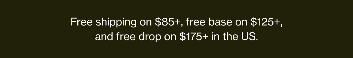 Free shipping on $85+, free base on $125+, and free drop on $175+ in the US.