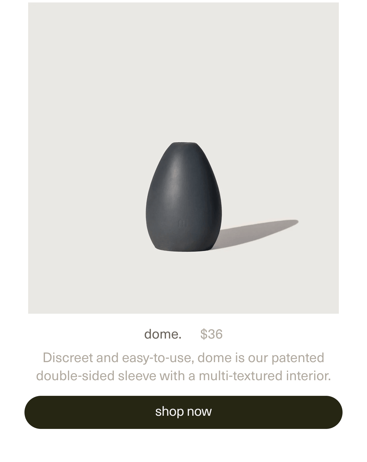 dome. | $36 | Discreet and easy-to-use, dome is our patented double-sided sleeve with a multi-textured interior. | [ shop now ]
