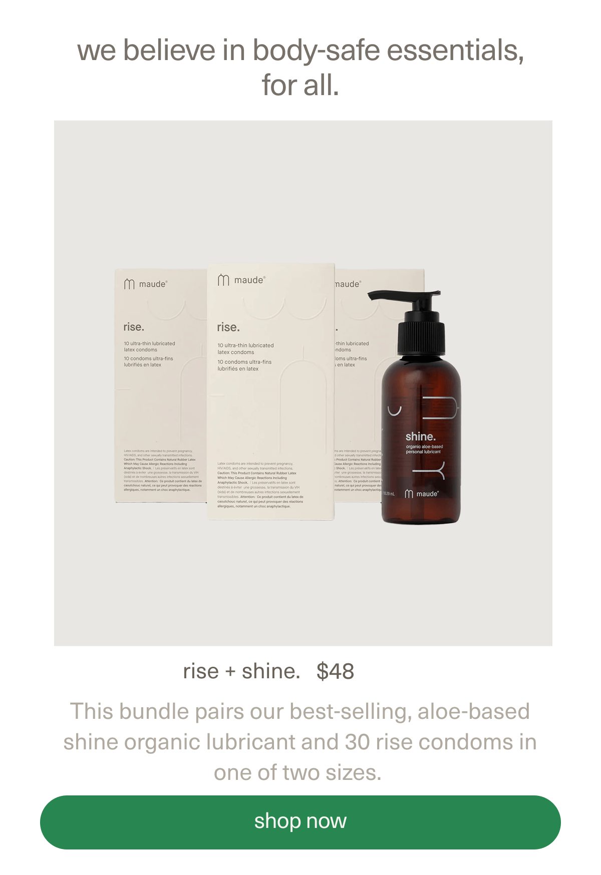 we believe in body-safe essentials, for all. | rise + shine. | $48 | This bundle pairs our best-selling, aloe-based shine organic lubricant and 30 rise condoms in one of two sizes. | [ shop now ]