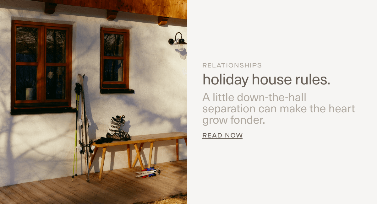 RELATIONSHIPS | holiday house rules. | A little down-the-hall separation can make the heart grow fonder. | Read Now